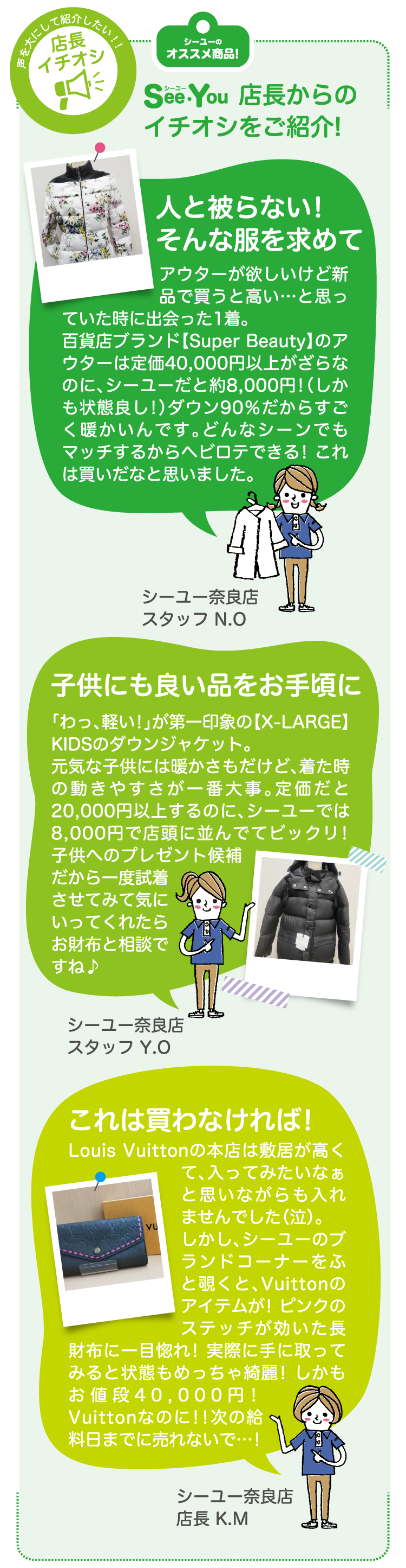 SeeYOU店長からのイチオシをご紹介!　人と被らない!そんな服を求めて　アウターが欲しいけど新品で買うと高い…と思っていた時に出会った1着。百貨店ブランド【Super Beauty】のアウターは定価40,000円以上がざらなのに、シーユーだと約8,000円!（しかも状態良し!）ダウン90％だからすごく暖かいんです。どんなシーンでもマッチするからヘビロテできる! これは買いだなと思いました。シーユー奈良店 スタッフ N.O　子供にも良い品をお手頃に　「わっ、軽い!」が第一印象の【X-LARGE】KIDSのダウンジャケット。元気な子供には暖かさもだけど、着た時の動きやすさが一番大事。定価だと20,000円以上するのに、シーユーでは8,000円で店頭に並んでてビックリ! 子供へのプレゼント候補だから一度試着させてみて気にいってくれたらお財布と相談ですね♪　シーユー奈良店 スタッフ Y.O　これは買わなければ!　Louis Vuittonの本店は敷居が高くて、入ってみたいなぁと思いながらも入れませんでした（泣）。しかし、シーユーのブランドコーナーをふと覗くと、Vuittonのアイテムが! ピンクのステッチが効いた長財布に一目惚れ! 実際に手に取ってみると状態もめっちゃ綺麗! しかもお値段40,000円! Vuittonなのに!!次の給料日までに売れないで…!　シーユー奈良店 店長 K.M