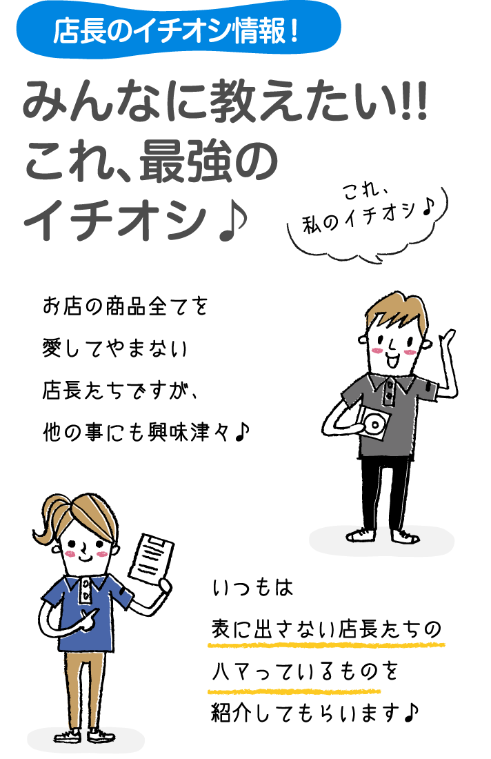 店長のイチオシ情報！みんなに教えたい!!これ、最強のイチオシ♪お店の商品全てを愛してやまない店長たちですが、他の事にも興味津々♪いつもは表に出さない店長たちのハマっているものを紹介してもらいます♪