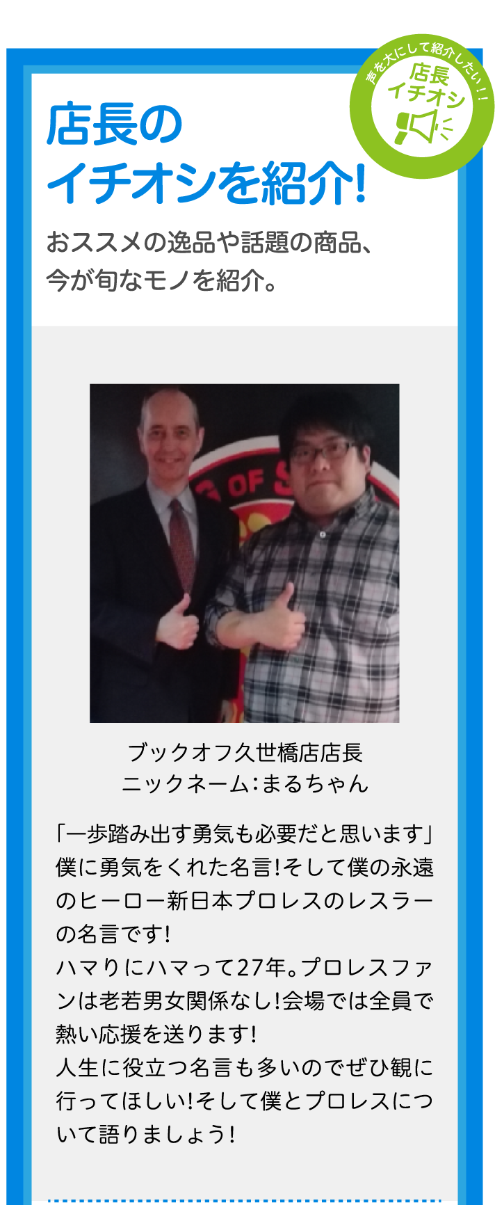 店長のイチオシを紹介!おススメの逸品や話題の商品、今が旬なモノを紹介。ブックオフ久世橋店店長ニックネーム：まるちゃん「一歩踏み出す勇気も必要だと思います」僕に勇気をくれた名言!そして僕の永遠のヒーロー新日本プロレスのレスラーの名言です!ハマりにハマって27年。プロレスファンは老若男女関係なし!会場では全員で熱い応援を送ります!人生に役立つ名言も多いのでぜひ観に行ってほしい!そして僕とプロレスについて語りましょう!