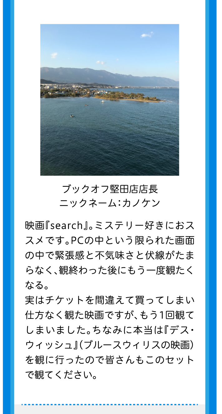 ブックオフ堅田店店長ニックネーム：カノケン映画『search』。ミステリー好きにおススメです。PCの中という限られた画面の中で緊張感と不気味さと伏線がたまらなく、観終わった後にもう一度観たくなる。実はチケットを間違えて買ってしまい仕方なく観た映画ですが、もう1回観てしまいました。ちなみに本当は『デス・ウィッシュ』（ブルースウィリスの映画）を観に行ったので皆さんもこのセットで観てください。
