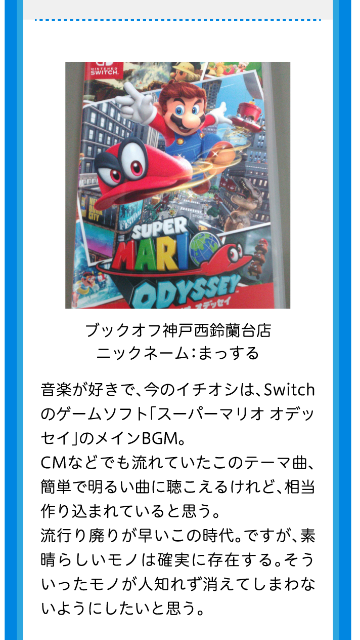 ブックオフ神戸西鈴蘭台店ニックネーム：まっする音楽が好きで、今のイチオシは、Switchのゲームソフト「スーパーマリオ オデッセイ」のメインBGM。CMなどでも流れていたこのテーマ曲、簡単で明るい曲に聴こえるけれど、相当作り込まれていると思う。流行り廃りが早いこの時代。ですが、素晴らしいモノは確実に存在する。そういったモノが人知れず消えてしまわないようにしたいと思う。