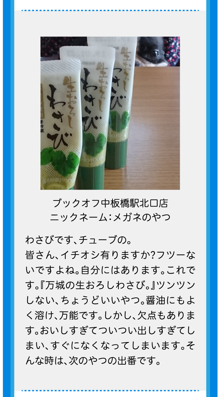 ブックオフ中板橋駅北口店ニックネーム：メガネのやつわさびです、チューブの。皆さん、イチオシ有りますか?フツーないですよね。自分にはあります。これです。『万城の生おろしわさび。』ツンツンしない、ちょうどいいやつ。醤油にもよく溶け、万能です。しかし、欠点もあります。おいしすぎてついつい出しすぎてしまい、すぐになくなってしまいます。そんな時は、次のやつの出番です。
