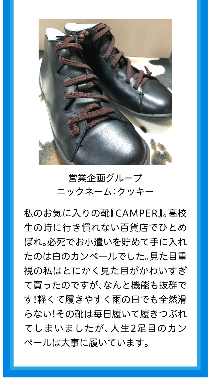 営業企画グループニックネーム：クッキー私のお気に入りの靴『CAMPER』。高校生の時に行き慣れない百貨店でひとめぼれ。必死でお小遣いを貯めて手に入れたのは白のカンペールでした。見た目重視の私はとにかく見た目がかわいすぎて買ったのですが、なんと機能も抜群です!軽くて履きやすく雨の日でも全然滑らない!その靴は毎日履いて履きつぶれてしまいましたが、人生2足目のカンペールは大事に履いています。