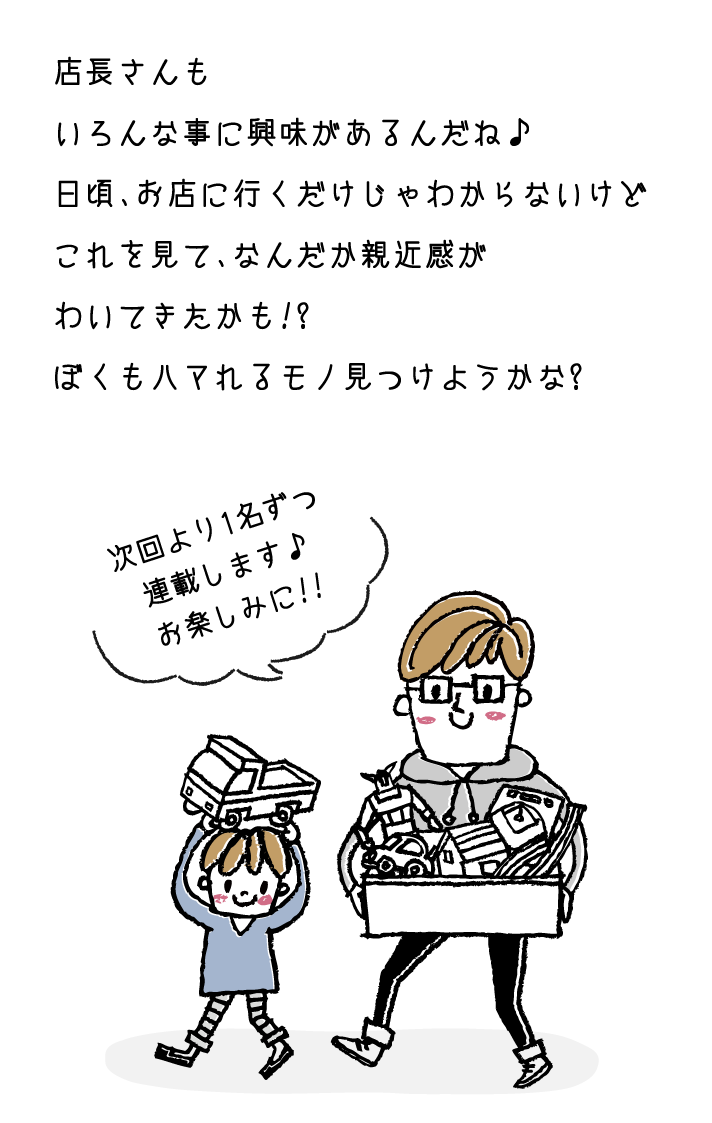 店長さんもいろんな事に興味があるんだね♪日頃、お店に行くだけじゃわからないけどこれを見て、なんだか親近感がわいてきたかも!?ぼくもハマれるモノ見つけようかな?