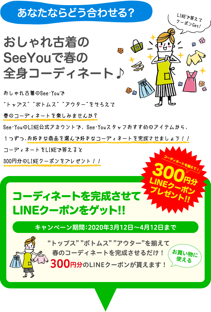 あなたならどう合わせる？おしゃれ古着のSeeYouで春の全身コーディネート♪おしゃれ古着のSee・Youで “トップス” ”ボトムス” ”アウター”をそろえて春のコーディネートを楽しみませんか？See･YouのLINE公式アカウントで、 See･Youスタッフおすすめのアイテムから、１つずつ、お好きな商品を選んで好きなコーディネートを完成させましょう！！コーディネートをLINEで答えると300円分のLINEクーポンをプレゼント！！コーディネートを完成させてLINEクーポンをゲット!!キャンペーン期間：2020年3月12日〜4月12日まで“トップス” ”ボトムス” ”アウター”を揃えて春のコーディネートを完成させるだけ！300円分のLINEクーポンが貰えます！