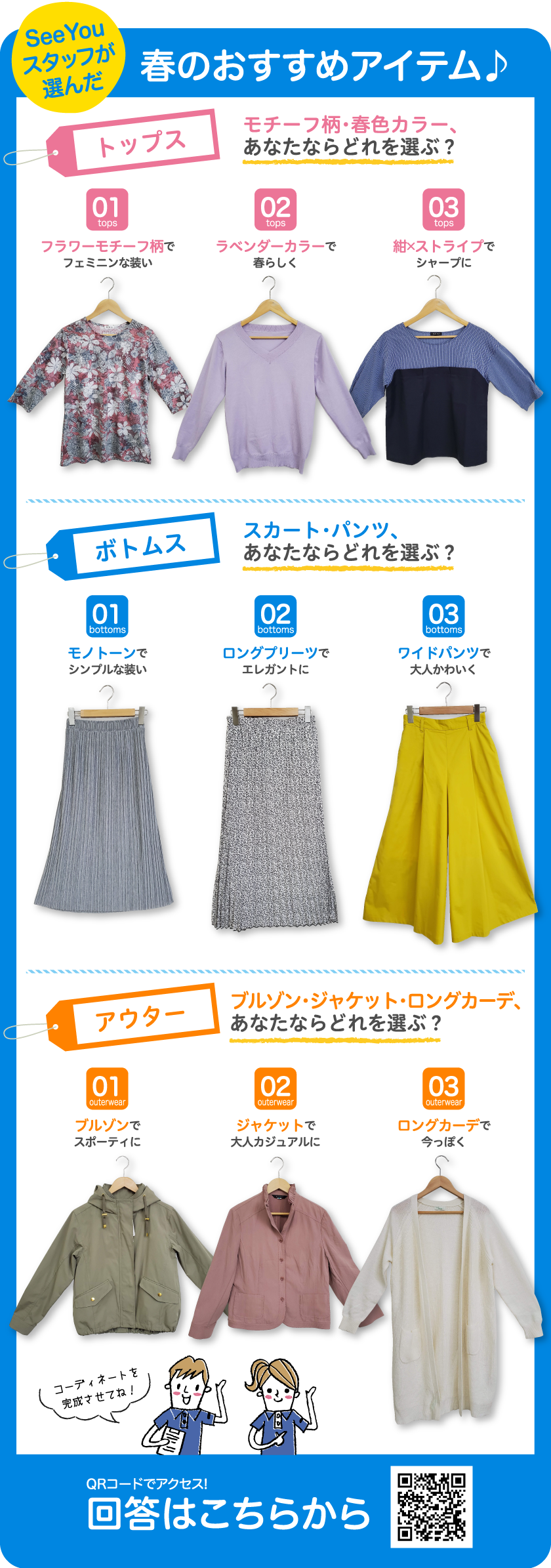 SeeYouスタッフが選んだ春のおすすめアイテム♪トップス モチーフ柄・春色カラー、あなたならどれを選ぶ？01フラワーモチーフ柄でフェミニンな装い 02ラベンダーカラーで春らしく 03紺×ストライプでシャープに ボトムス スカート・パンツ、あなたならどれを選ぶ？ 01モノトーンでシンプルな装い 02ロングプリーツでエレガントに 03ワイドパンツで大人かわいく アウター ブルゾン・ジャケット・ロングカーデ、あなたならどれを選ぶ？ 01ブルゾンでスポーティに 02ジャケットで大人カジュアルに 03ロングカーデで今っぽく QRコードでアクセス!回答はこちらから