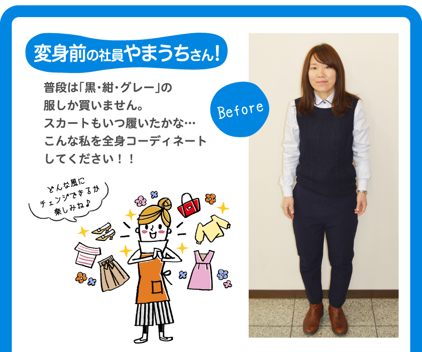 変身前の社員やまうちさん！Before普段は「黒・紺・グレー」の服しか買いません。スカートもいつ履いたかな…こんな私を全身コーディネートしてください！！どんな風にチェンジできるか楽しみね♪