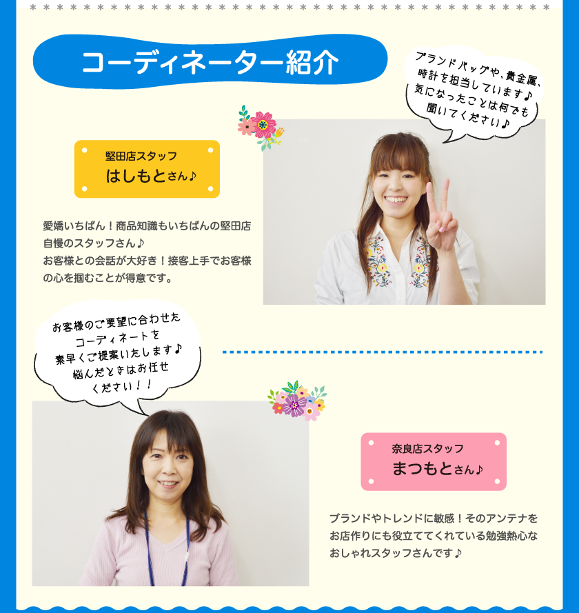 コーディネーター紹介堅田店スタッフ はしもとさん♪ブランドバッグや、貴金属、時計を担当しています♪気になったことは何でも聞いてください♪愛嬌いちばん！商品知識もいちばんの堅田店自慢のスタッフさん♪お客様との会話が大好き！接客上手でお客様の心を掴むことが得意です。奈良店スタッフまつもとさん♪ブランドやトレンドに敏感！そのアンテナをお店作りにも役立ててくれている勉強熱心なおしゃれスタッフさんです♪お客様のご要望に合わせたコーディネートを素早くご提案いたします♪悩んだときはお任せください！！