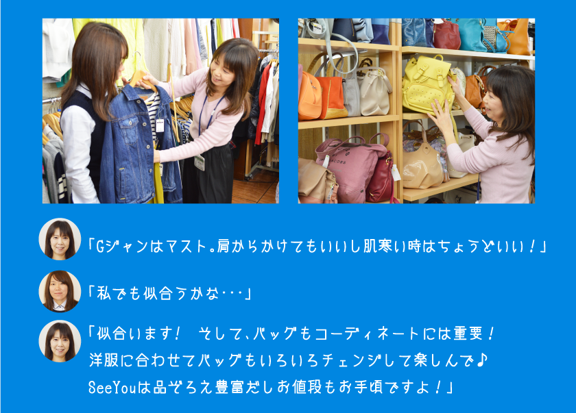 「Gジャンはマスト。肩からかけてもいいし肌寒い時はちょうどいい！」「私でも似合うかな・・・」「似合います!　そして、バッグもコーディネートには重要！洋服に合わせてバッグもいろいろチェンジして楽しんで♪SeeYouは品ぞろえ豊富だしお値段もお手頃ですよ！」