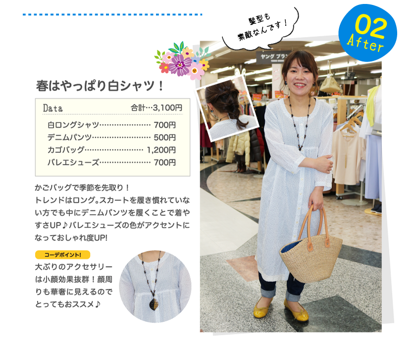 After02髪型も素敵なんです！春はやっぱり白シャツ！Data合計…3,100円白ロングシャツ…………………700円デニムパンツ……………………500円カゴバッグ……………………1,200円バレエシューズ…………………700円かごバッグで季節を先取り！トレンドはロング。スカートを履き慣れていない方でも中にデニムパンツを履くことで着やすさUP♪バレエシューズの色がアクセントになっておしゃれ度UP!コーデポイント!大ぶりのアクセサリーは小顔効果抜群！顔周りも華奢に見えるのでとってもおススメ♪