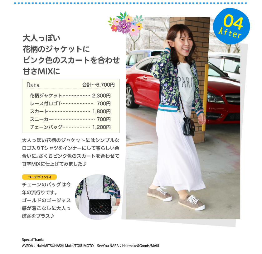 After04大人っぽい
花柄のジャケットにピンク色のスカートを合わせ甘さMIXにData合計…6,700円花柄ジャケット………………2,300円レース付ロゴT…………………700円スカート………………………1,800円スニーカー………………………700円チェーンバッグ………………1,200円大人っぽい花柄のジャケットにはシンプルなロゴ入りTシャツをインナーにして春らしい色合いに。さくらピンク色のスカートを合わせて甘辛MIXに仕上げてみました♪コーデポイント!チェーンのバッグは今年の流行りです。ゴールドのゴージャス感が着こなしに大人っぽさをプラス♪SpecialThanks　AVEDA：Hair/MITSUHASHI Make/TOKUMOTO　SeeYou NARA：Hairmake&Goods/MAKI