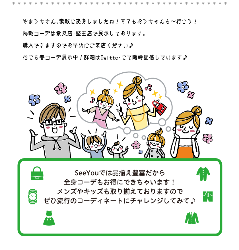 やまうちさん、素敵に変身しましたね！ママもおうちゃんも～行こう！掲載コーデは奈良店・堅田店で展示しております。購入できますのでお早めにご来店ください♪他にも春コーデ展示中！詳細はTwitterにて随時配信しています♪SeeYouでは品揃え豊富だから全身コーデもお得にできちゃいます！メンズやキッズも取り揃えておりますのでぜひ流行のコーディネートにチャレンジしてみて♪