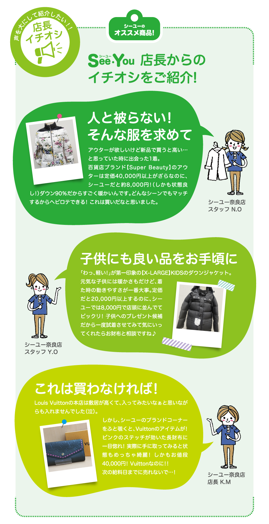 SeeYOU店長からのイチオシをご紹介!　人と被らない!そんな服を求めて　アウターが欲しいけど新品で買うと高い…と思っていた時に出会った1着。百貨店ブランド【Super Beauty】のアウターは定価40,000円以上がざらなのに、シーユーだと約8,000円!（しかも状態良し!）ダウン90％だからすごく暖かいんです。どんなシーンでもマッチするからヘビロテできる! これは買いだなと思いました。シーユー奈良店 スタッフ N.O　子供にも良い品をお手頃に　「わっ、軽い!」が第一印象の【X-LARGE】KIDSのダウンジャケット。元気な子供には暖かさもだけど、着た時の動きやすさが一番大事。定価だと20,000円以上するのに、シーユーでは8,000円で店頭に並んでてビックリ! 子供へのプレゼント候補だから一度試着させてみて気にいってくれたらお財布と相談ですね♪　シーユー奈良店 スタッフ Y.O　これは買わなければ!　Louis Vuittonの本店は敷居が高くて、入ってみたいなぁと思いながらも入れませんでした（泣）。しかし、シーユーのブランドコーナーをふと覗くと、Vuittonのアイテムが! ピンクのステッチが効いた長財布に一目惚れ! 実際に手に取ってみると状態もめっちゃ綺麗! しかもお値段40,000円! Vuittonなのに!!次の給料日までに売れないで…!　シーユー奈良店 店長 K.M