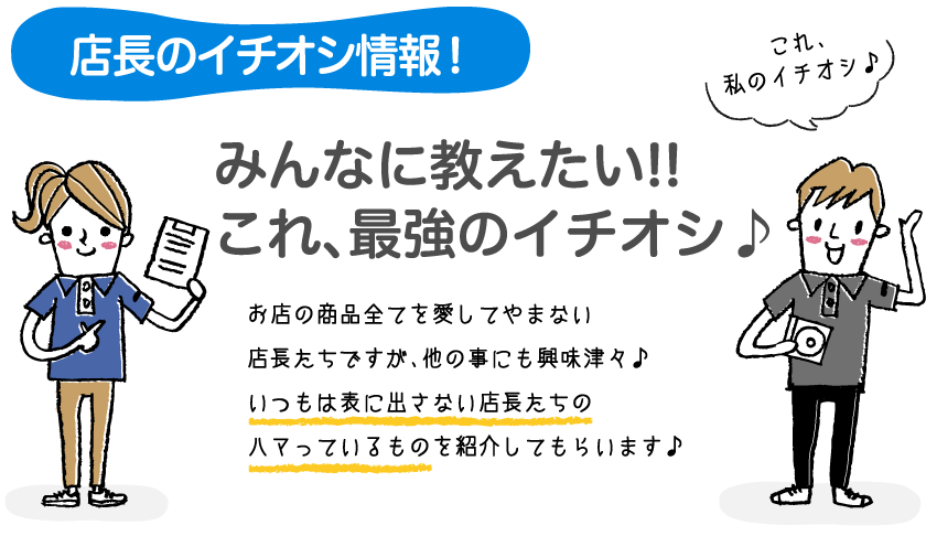 店長のイチオシ情報！みんなに教えたい!!これ、最強のイチオシ♪お店の商品全てを愛してやまない店長たちですが、他の事にも興味津々♪いつもは表に出さない店長たちのハマっているものを紹介してもらいます♪