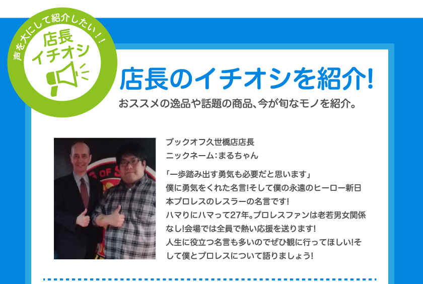 店長のイチオシを紹介!おススメの逸品や話題の商品、今が旬なモノを紹介。ブックオフ久世橋店店長ニックネーム：まるちゃん「一歩踏み出す勇気も必要だと思います」僕に勇気をくれた名言!そして僕の永遠のヒーロー新日本プロレスのレスラーの名言です!ハマりにハマって27年。プロレスファンは老若男女関係なし!会場では全員で熱い応援を送ります!人生に役立つ名言も多いのでぜひ観に行ってほしい!そして僕とプロレスについて語りましょう!
