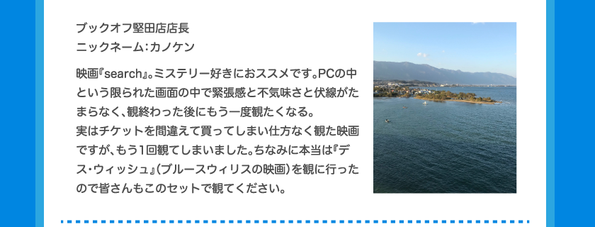 ブックオフ堅田店店長ニックネーム：カノケン映画『search』。ミステリー好きにおススメです。PCの中という限られた画面の中で緊張感と不気味さと伏線がたまらなく、観終わった後にもう一度観たくなる。実はチケットを間違えて買ってしまい仕方なく観た映画ですが、もう1回観てしまいました。ちなみに本当は『デス・ウィッシュ』（ブルースウィリスの映画）を観に行ったので皆さんもこのセットで観てください。