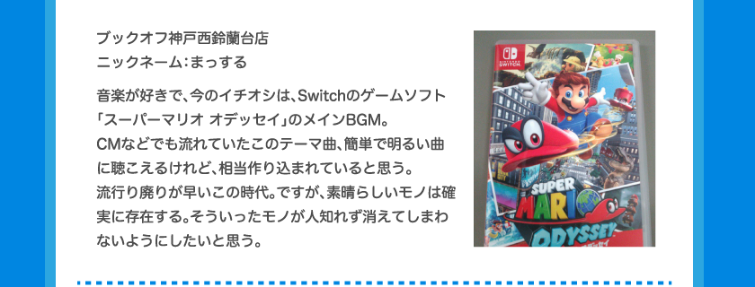 ブックオフ神戸西鈴蘭台店ニックネーム：まっする音楽が好きで、今のイチオシは、Switchのゲームソフト「スーパーマリオ オデッセイ」のメインBGM。CMなどでも流れていたこのテーマ曲、簡単で明るい曲に聴こえるけれど、相当作り込まれていると思う。流行り廃りが早いこの時代。ですが、素晴らしいモノは確実に存在する。そういったモノが人知れず消えてしまわないようにしたいと思う。