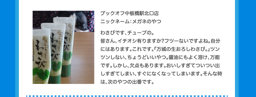 ブックオフ中板橋駅北口店ニックネーム：メガネのやつわさびです、チューブの。皆さん、イチオシ有りますか?フツーないですよね。自分にはあります。これです。『万城の生おろしわさび。』ツンツンしない、ちょうどいいやつ。醤油にもよく溶け、万能です。しかし、欠点もあります。おいしすぎてついつい出しすぎてしまい、すぐになくなってしまいます。そんな時は、次のやつの出番です。