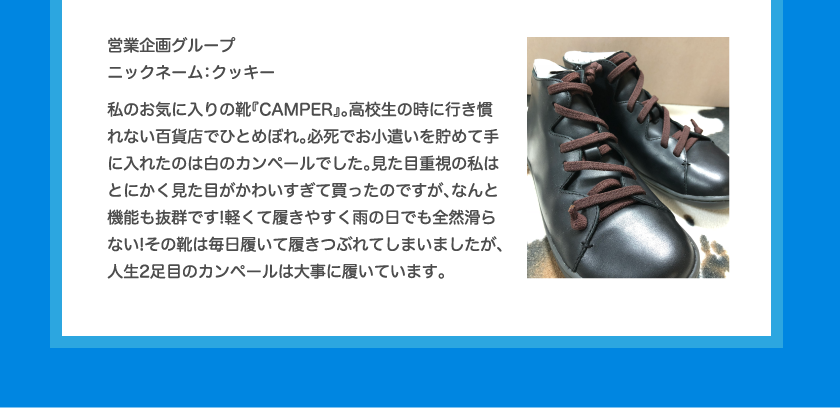 営業企画グループニックネーム：クッキー私のお気に入りの靴『CAMPER』。高校生の時に行き慣れない百貨店でひとめぼれ。必死でお小遣いを貯めて手に入れたのは白のカンペールでした。見た目重視の私はとにかく見た目がかわいすぎて買ったのですが、なんと機能も抜群です!軽くて履きやすく雨の日でも全然滑らない!その靴は毎日履いて履きつぶれてしまいましたが、人生2足目のカンペールは大事に履いています。