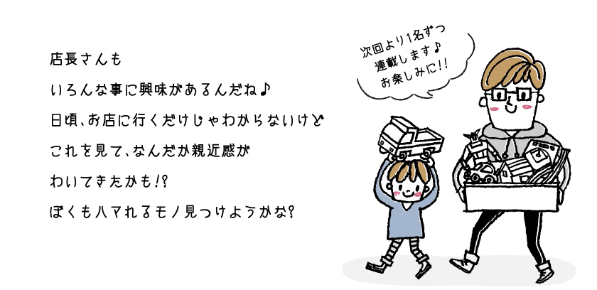 店長さんもいろんな事に興味があるんだね♪日頃、お店に行くだけじゃわからないけどこれを見て、なんだか親近感がわいてきたかも!?ぼくもハマれるモノ見つけようかな?
