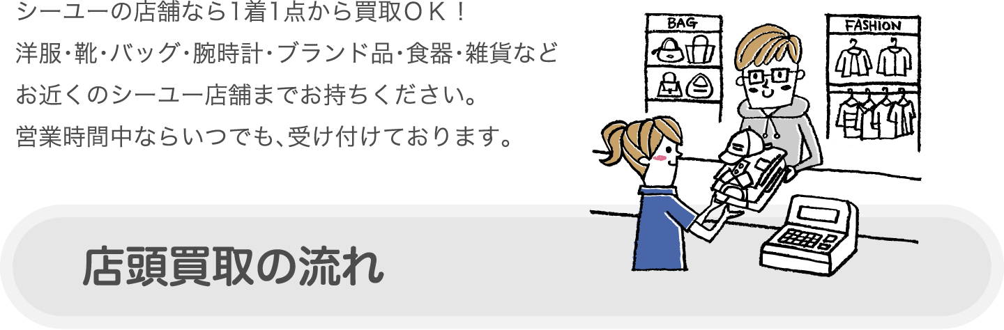 シーユーの店舗なら1着1点から買取OK！洋服・靴・バッグ・腕時計・ブランド品・食器・雑貨などお近くのシーユー店舗までお持ちください。営業時間中ならいつでも、受け付けております。 店頭買取の流れ